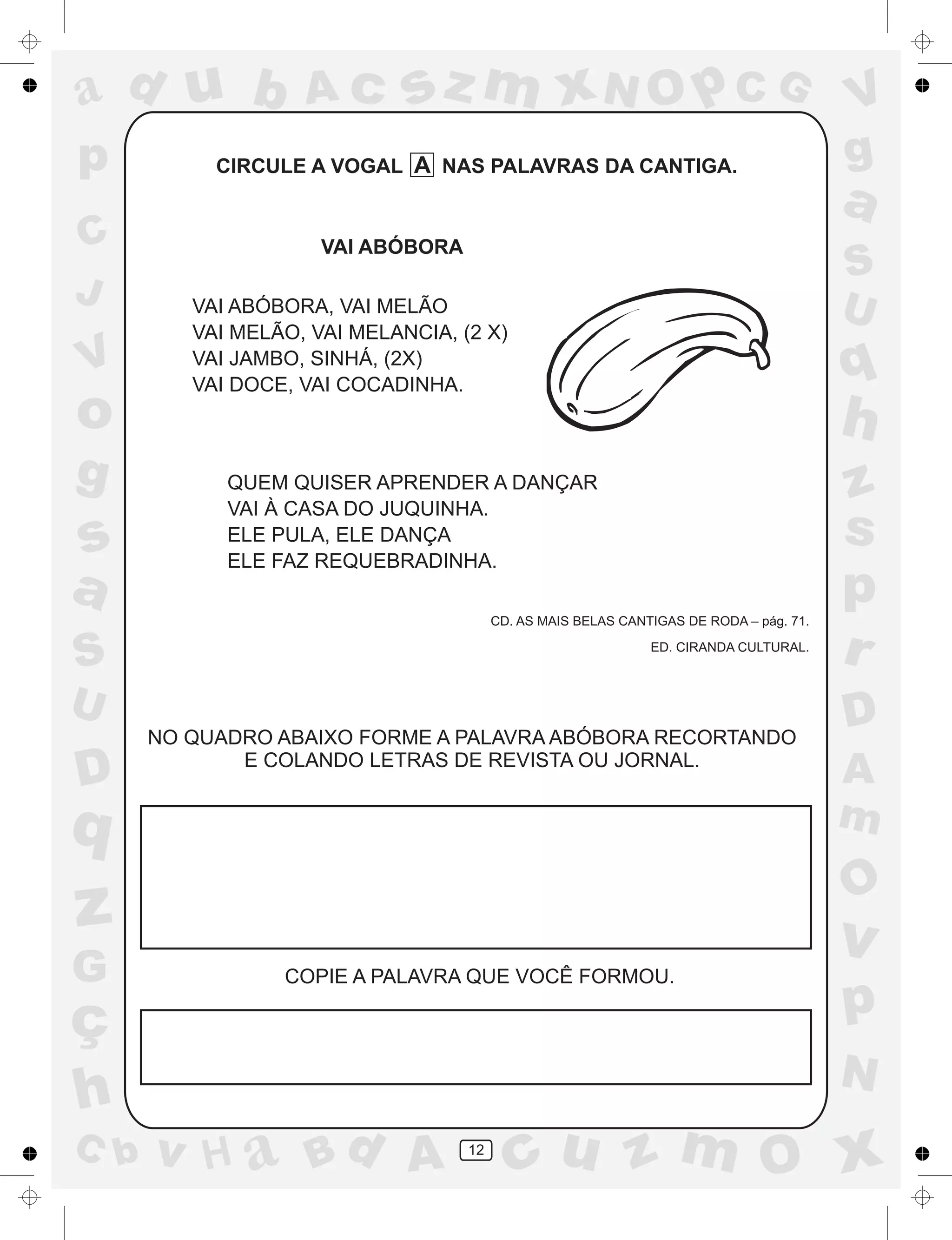 a
a
d
dH
u
u
A
A
b
b
c
c
sz
z
m
m
m
x
x
N
N
O
O
O
p
p
C
C
J
V
V
a
a
S
S
U
U
q
q
z
z
r
ç
h
h
v
v
G
g
ss
p
D
D A
BC
G
g
o
p
12
CIRCULE A VOGAL A NAS PALAVRAS DA CANTIGA.
VAI ABÓBORA
VAI ABÓBORA, VAI MELÃO
VAI MELÃO, VAI MELANCIA, (2 X)
VAI JAMBO, SINHÁ, (2X)
VAI DOCE, VAI COCADINHA.
QUEM QUISER APRENDER A DANÇAR
VAI À CASA DO JUQUINHA.
ELE PULA, ELE DANÇA
ELE FAZ REQUEBRADINHA.
CD. AS MAIS BELAS CANTIGAS DE RODA – pág. 71.
ED. CIRANDA CULTURAL.
NO QUADRO ABAIXO FORME A PALAVRA ABÓBORA RECORTANDO
E COLANDO LETRAS DE REVISTA OU JORNAL.
COPIE A PALAVRA QUE VOCÊ FORMOU.
 