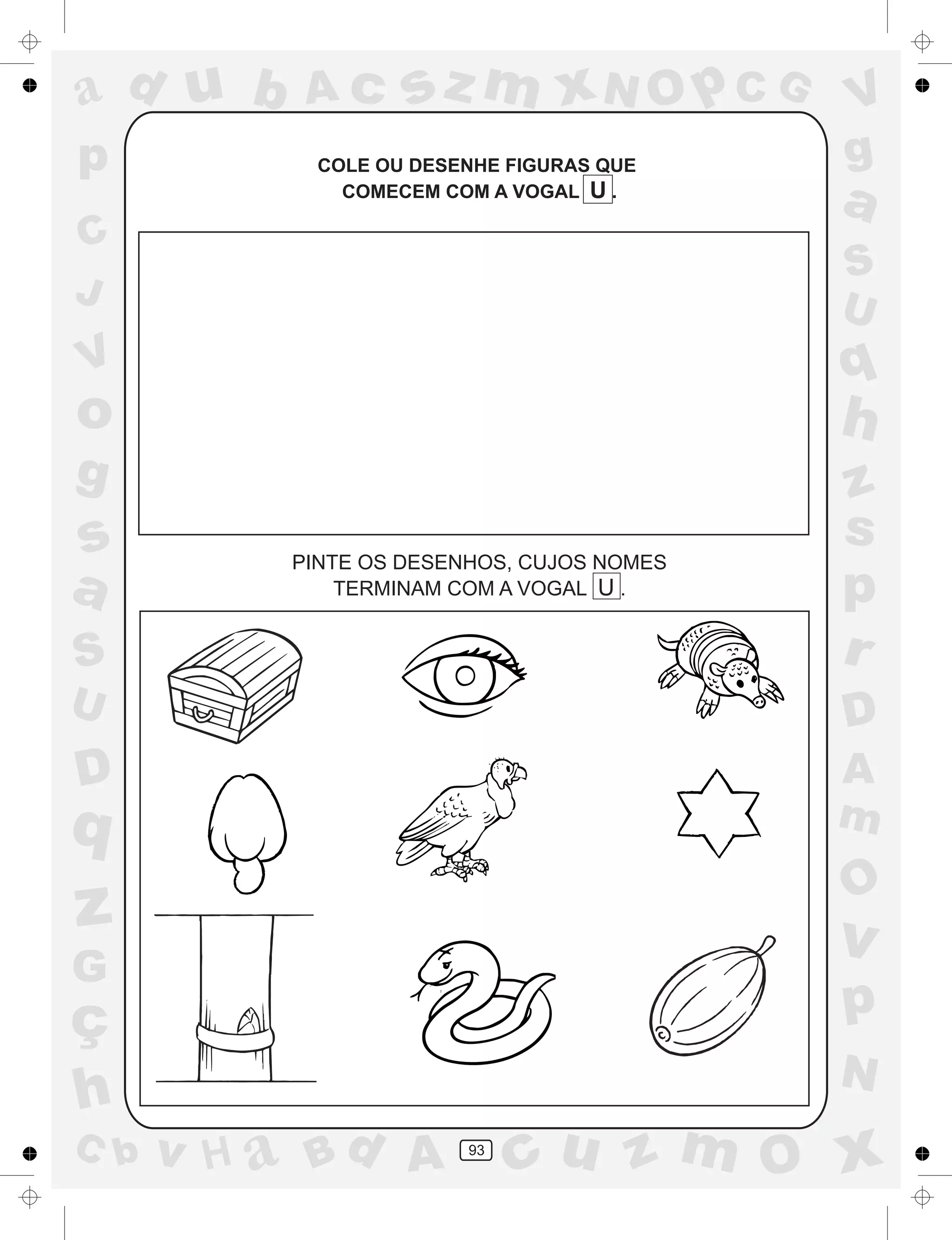 a
a
d
dH
u
u
A
A
b
b
c
c
sz
z
m
m
m
x
x
N
N
O
O
O
p
p
C
C
J
V
V
a
a
S
S
U
U
q
q
z
z
r
ç
h
h
v
v
G
g
ss
p
D
D A
BC
G
g
o
p
93
COLE OU DESENHE FIGURAS QUE
COMECEM COM A VOGAL U .
PINTE OS DESENHOS, CUJOS NOMES
TERMINAM COM A VOGAL U .
 
