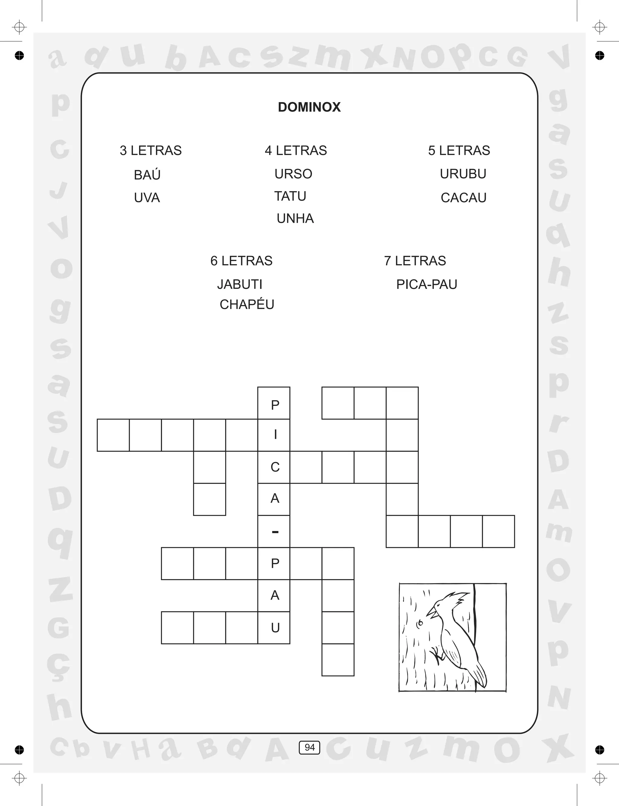 a
a
d
dH
u
u
A
A
b
b
c
c
sz
z
m
m
m
x
x
N
N
O
O
O
p
p
C
C
J
V
V
a
a
S
S
U
U
q
q
z
z
r
ç
h
h
v
v
G
g
ss
p
D
D A
BC
G
g
o
p
94
DOMINOX
3 LETRAS
BAÚ
UVA
4 LETRAS
URSO
TATU
UNHA
5 LETRAS
URUBU
CACAU
6 LETRAS
JABUTI
CHAPÉU
7 LETRAS
PICA-PAU
P
I
C
A
-
P
A
U
 