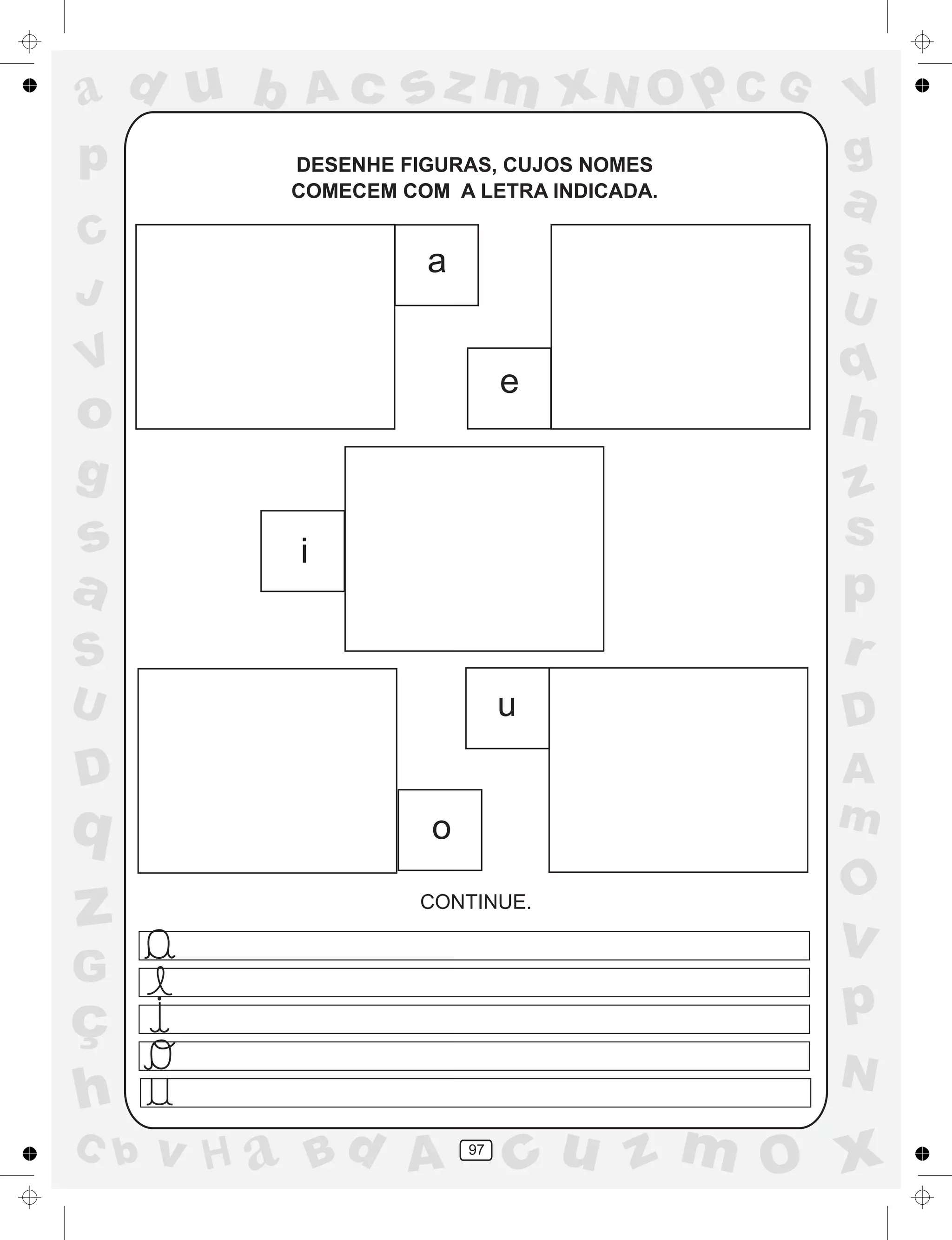 a
a
d
dH
u
u
A
A
b
b
c
c
sz
z
m
m
m
x
x
N
N
O
O
O
p
p
C
C
J
V
V
a
a
S
S
U
U
q
q
z
z
r
ç
h
h
v
v
G
g
ss
p
D
D A
BC
G
g
o
p
97
DESENHE FIGURAS, CUJOS NOMES
COMECEM COM A LETRA INDICADA.
CONTINUE.
a
e
i
o
u
 