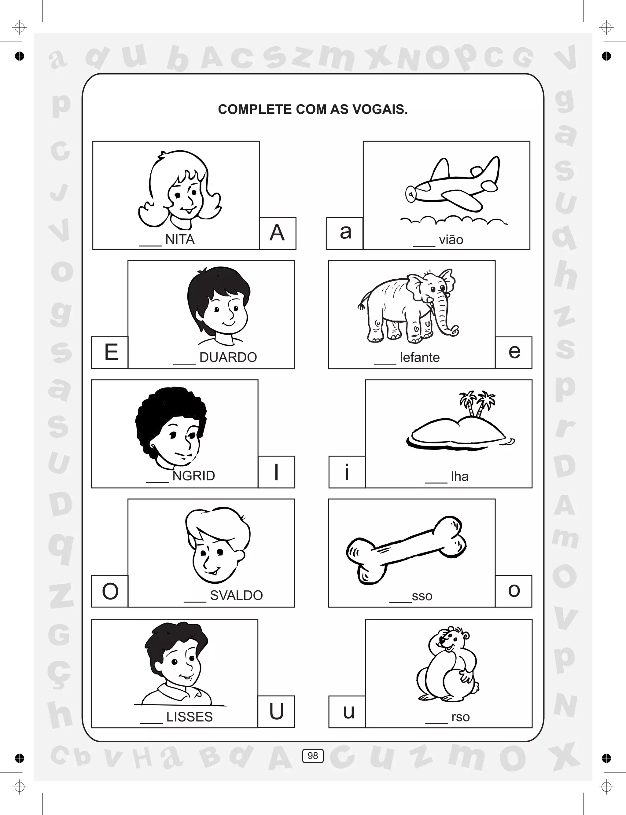 a
a
d
dH
u
u
A
A
b
b
c
c
sz
z
m
m
m
x
x
N
N
O
O
O
p
p
C
C
J
V
V
a
a
S
S
U
U
q
q
z
z
r
ç
h
h
v
v
G
g
ss
p
D
D A
BC
G
g
o
p
98
COMPLETE COM AS VOGAIS.
A a
E e
I i
O o
U u
___ NITA ___ vião
___ DUARDO ___ lefante
___ NGRID ___ lha
___ SVALDO ___sso
___ LISSES ___ rso
 