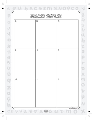 ad u b     Ac       sz m xN O p C G                    V
p          COLE FIGURAS QUE INICIE COM
           CADA UMA DAS LETRAS ABAIXO.
                                                       g
      A         B                 C
                                                       a
C
                                                       S
J                                                      U
V                                                      q
o                                                      h
g                                                      z
s
      D         E                 F
                                                       s
a                                                      p
S                                                      r
U                                                      D
D                                                      A
q     G         H                  I                   m
                                                       O
z                                                      v
G
ç                                                      p
                                                       N
h                                        continua...
C b   v H a Bd A       43
                            cu z m O x
 