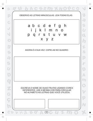 ad u b         Ac       sz m xN O p C G                 V
p      OBSERVE AS LETRAS MINÚSCULAS. LEIA TODAS ELAS.   g
                                                        a
C
             a b c d e f g h                            S
J                                                       U
              i j k l m n o
V            p q r s t u v w                            q
o                  x y z
                                                        h
g                                                       z
           AGORA É A SUA VEZ. COPIE-AS NO QUADRO.
s                                                       s
a                                                       p
S                                                       r
U                                                       D
D                                                       A
q                                                       m
                                                        O
z       ESCREVA O NOME DE DUAS FRUTAS USANDO CORES
         DIFERENTES. USE A MESMA COR PARA CIRCULAR
          NO ALFABETO AS LETRAS QUE VOCÊ UTILIZOU.      v
G
ç                                                       p
                                                        N
h
C b   v H a Bd A             50
                                  cu z m O x
 