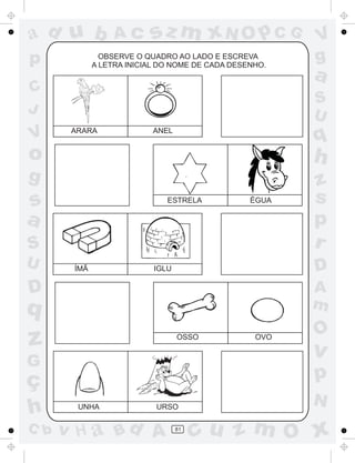 ad u b            Ac      sz m xN O p C G               V
p              OBSERVE O QUADRO AO LADO E ESCREVA
             A LETRA INICIAL DO NOME DE CADA DESENHO.
                                                        g
                                                        a
C
                                                        S
J                                                       U
V      ARARA               ANEL
                                                        q
o                                                       h
g                                                       z
s                             ESTRELA            ÉGUA   s
a                                                       p
S                                                       r
U      ÍMÃ                 IGLU                         D
D                                                       A
q                                                       m
                                                        O
z                                 OSSO            OVO

                                                        v
G
ç                                                       p
                                                        N
h       UNHA               URSO

C b   v H a Bd A                  81
                                       cu z m O x
 