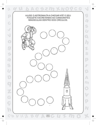 ad u b       Ac      sz m xN O p C G             V
p        AJUDE O ASTRONAUTA A CHEGAR ATÉ O SEU
          FOGUETE ESCREVENDO AS CONSOANTES
                                                 g
           MAIÚSCULAS DENTRO DOS CÍRCULOS.       a
C
                                                 S
J                                                U
V                                                q
o                                                h
g                                                z
s                                                s
a                                                p
S                                                r
U                                                D
D                                                A
q                                                m
                                                 O
z                                                v
G
ç                                                p
                                                 N
h
C b   v H a Bd A          82
                               cu z m O x
 