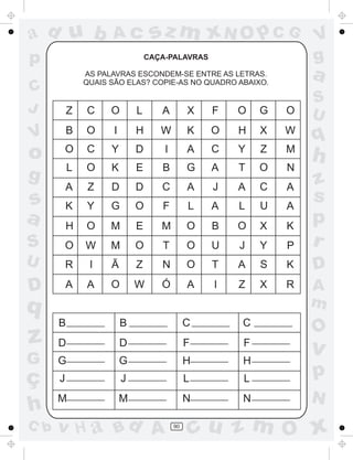 ad u b              Ac            sz m xN O p C G                 V
p                                CAÇA-PALAVRAS                    g
              AS PALAVRAS ESCONDEM-SE ENTRE AS LETRAS.
              QUAIS SÃO ELAS? COPIE-AS NO QUADRO ABAIXO.
                                                                  a
C
                                                                  S
J         Z   C     O        L      A         X   F   O   G   O   U
          B   O      I       H      W         K   O   H   X   W
V                                                                 q
o         O   C     Y        D       I        A   C   Y   Z   M
                                                                  h
          L   O     K        E      B         G   A   T   O   N
g                                                                 z
          A   Z     D        D      C         A   J   A   C   A
s         K   Y     G        O      F         L   A   L   U   A
                                                                  s
a         H   O     M        E      M         O   B   O   X   K
                                                                  p
S         O   W     M        O      T         O   U   J   Y   P   r
U         R    I    Ã        Z      N         O   T   A   S   K   D
D         A   A     O        W      Ó         A   I   Z   X   R   A
q                                                                 m
      B                  B                    C       C
                                                                  O
z     D                  D                    F       F
                                                                  v
G     G                  G                    H       H
ç     J                  J                    L       L           p
      M                  M                    N       N           N
h
C b   v H a Bd A                         90
                                              cu z m O x
 