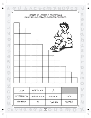 ad u b             Ac        sz m xN O p C G              V
p                  CONTE AS LETRAS E ESCREVA AS           g
               PALAVRAS NO ESPAÇO CORRESPONDENTE.
                                                          a
C
                                                          S
J                                                         U
V                                                         q
o                                                         h
g                                                         z
s                                                         s
a                                                         p
S                                                         r
U                                                         D
D                                                         A
q                                                         m
                                                          O
z                                                         v
        CASA         HORTALIÇA           A
G
ç     INTERNAUTA    JAGUATIRICA        ESCADA       BOI   p
       FORMIGA          AI             CARRO    GOIABA    N
h
C b   v H a Bd A                  91
                                       cu z m O x
 
