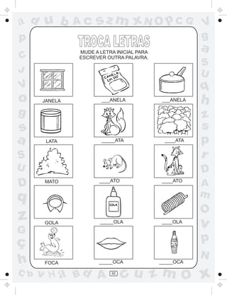 ad u b         Ac    sz m xN O p C G                  V
p                                                     g
               MUDE A LETRA INICIAL PARA
                                                      a
C              ESCREVER OUTRA PALAVRA.
                                                      S
J                                                     U
V                                                     q
o     JANELA           ___ANELA            ___ANELA   h
g                                                     z
s                                                     s
a      LATA           _____ATA              ____ATA   p
S                                                     r
U                                                     D
D      MATO           ____ATO              ____ATO
                                                      A
q                                                     m
                                                      O
z      GOLA           _____OLA             ____OLA
                                                      v
G
ç                                                     p
                                                      N
h      FOCA           _____OCA             _____OCA

C b   v H a Bd A          92
                                cu z m O x
 