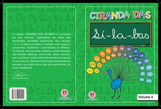 Volume 4
A coleção “CIRANDA DAS SÍLABAS” é composta
por seis volumes, organizados em lições que
apresentam atividades seqüenciais. Nos volumes
1 e 2, as lições envolvem o trabalho com vogais e
consoantes, facilitando o aprendizado do alfabeto.
Os demais volumes estão voltados à sistematização
das famílias silábicas, permitindo, dessa maneira,
que o professor avalie sistematicamente os avanços
de seus alunos, fazendo intervenções adequadas ao
perceber que algum aluno não está aprendendo de
forma satisfatória.
Ruth Rozendo Caputo
 