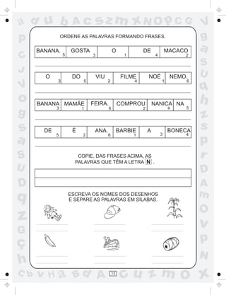 a
a
d
dH
u
u
A
A
b
b
c
c
sz
z
m
m
m
x
x
N
N
O
O
O
p
p
C
C
J
V
V
a
a
S
S
U
U
q
q
z
z
r
ç
h
h
v
v
G
g
ss
p
D
D A
BC
G
g
o
p
13
ORDENE AS PALAVRAS FORMANDO FRASES.
BANANA.
5
GOSTA O DE MACACO
3 1 4 2
O DO VIU FILME NOÉ NEMO.
3 5 2 4 1 6
BANANA MAMÃE FEIRA. COMPROU NANICA NA
3 1 6 2 4 5
DE É ANA. BARBIE A BONECA
5 2 6 1 3 4
COPIE, DAS FRASES ACIMA, AS
PALAVRAS QUE TÊM A LETRA N .
ESCREVA OS NOMES DOS DESENHOS
E SEPARE AS PALAVRAS EM SÍLABAS.
 