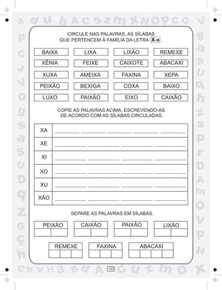 a
a
d
dH
u
u
A
A
b
b
c
c
sz
z
m
m
m
x
x
N
N
O
O
O
p
p
C
C
J
V
V
a
a
S
S
U
U
q
q
z
z
r
ç
h
h
v
v
G
g
ss
p
D
D A
BC
G
g
o
p
103
CIRCULE NAS PALAVRAS, AS SÍLABAS
QUE PERTENCEM À FAMÍLIA DA LETRA X-x .
COPIE AS PALAVRAS ACIMA, ESCREVENDO-AS
DE ACORDO COM AS SÍLABAS CIRCULADAS.
SEPARE AS PALAVRAS EM SÍLABAS.
BAIXA LIXA LIXÃO REMEXE
XÊNIA FEIXE CAIXOTE ABACAXI
XUXA AMEIXA FAXINA XEPA
PEIXÃO BEXIGA COXA BAIXO
LUXO PAIXÃO EIXO CAIXÃO
XA
XE
XI
XO
XU
XÃO
PEIXÃO CAIXÃO PAIXÃO
REMEXE FAXINA ABACAXI
LIXÃO
 