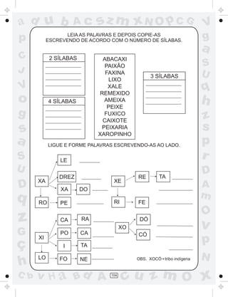 a
a
d
dH
u
u
A
A
b
b
c
c
sz
z
m
m
m
x
x
N
N
O
O
O
p
p
C
C
J
V
V
a
a
S
S
U
U
q
q
z
z
r
ç
h
h
v
v
G
g
ss
p
D
D A
BC
G
g
o
p
104
LEIA AS PALAVRAS E DEPOIS COPIE-AS
ESCREVENDO DE ACORDO COM O NÚMERO DE SÍLABAS.
ABACAXI
PAIXÃO
FAXINA
LIXO
XALE
REMEXIDO
AMEIXA
PEIXE
FUXICO
CAIXOTE
PEIXARIA
XAROPINHO
LIGUE E FORME PALAVRAS ESCREVENDO-AS AO LADO.
OBS. XOCÓ tribo indígena
XA
RO PE
LE
DREZ
XA DO
XI
LO
CA
PO
I
FO
RA
CA
TA
NE
XE
RI FE
RE TA
XO
DÓ
CÓ
2 SÍLABAS
3 SÍLABAS
4 SÍLABAS
 