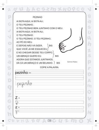 a
a
d
dH
u
u
A
A
b
b
c
c
sz
z
m
m
m
x
x
N
N
O
O
O
p
p
C
C
J
V
V
a
a
S
S
U
U
q
q
z
z
r
ç
h
h
v
v
G
g
ss
p
D
D A
BC
G
g
o
p
108
PEZINHO
AI BOTA AQUI, AI BOTA ALI,
O TEU PEZINHO.
O TEU PEZINHO BEM JUNTINHO COM O MEU.
AI BOTA AQUI, AI BOTA ALI,
O TEU PEZINHO.
O TEU PEZINHO, O TEU PEZINHO,
AO PÉ DO MEU.
E DEPOIS NÃO VÁ DIZER, BIS
QUE VOCÊ JÁ ME ESQUECEU.
E NO CHEGAR DESSE TEU CORPO,
UM ABRAÇO QUERO EU. BIS
AGORA QUE ESTAMOS JUNTINHOS,
DÁ CÁ UM ABRAÇO E UM BEIJINHO. BIS
Domínio Público
COPIE A PALAVRA.
Z -
z -
-
-
 