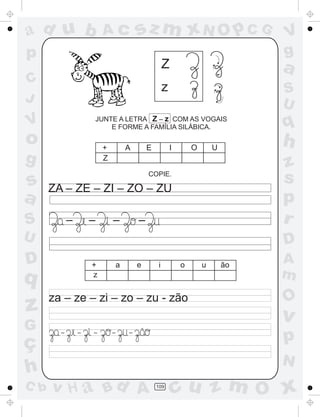 a
a
d
dH
u
u
A
A
b
b
c
c
sz
z
m
m
m
x
x
N
N
O
O
O
p
p
C
C
J
V
V
a
a
S
S
U
U
q
q
z
z
r
ç
h
h
v
v
G
g
ss
p
D
D A
BC
G
g
o
p
109
Z
z
JUNTE A LETRA Z – z COM AS VOGAIS
E FORME A FAMÍLIA SILÁBICA.
COPIE.
ZA – ZE – ZI – ZO ZU–
za – ze – zi – zo – zu - zão
+ A E I O U
+ a e i o u ão
z
Z
– – – – –
– – – –
~
 