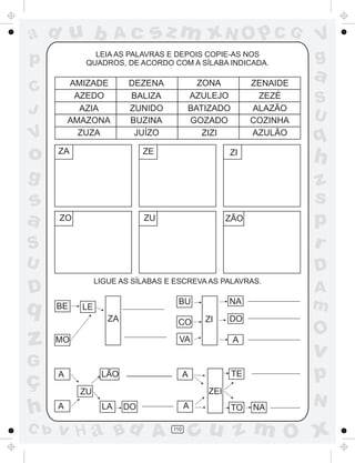 a
a
d
dH
u
u
A
A
b
b
c
c
sz
z
m
m
m
x
x
N
N
O
O
O
p
p
C
C
J
V
V
a
a
S
S
U
U
q
q
z
z
r
ç
h
h
v
v
G
g
ss
p
D
D A
BC
G
g
o
p
110
LEIA AS PALAVRAS E DEPOIS COPIE-AS NOS
QUADROS, DE ACORDO COM A SÍLABA INDICADA.
LIGUE AS SÍLABAS E ESCREVA AS PALAVRAS.
AMIZADE
AZEDO
AZIA
AMAZONA
ZUZA
DEZENA
BALIZA
ZUNIDO
BUZINA
JUÍZO
ZONA
AZULEJO
BATIZADO
GOZADO
ZIZI
ZENAIDE
ZEZÉ
ALAZÃO
COZINHA
AZULÃO
ZA ZE ZI
ZO ZU ZÃO
BE
MO
LE
ZA
BU
CO
VA
ZI
NA
DO
A
A
A
ZU
LÃO
LA DO
A
A
ZEI
TE
TO NA
 