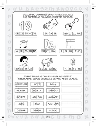 a
a
d
dH
u
u
A
A
b
b
c
c
sz
z
m
m
m
x
x
N
N
O
O
O
p
p
C
C
J
V
V
a
a
S
S
U
U
q
q
z
z
r
ç
h
h
v
v
G
g
ss
p
D
D A
BC
G
g
o
p
111
DE ACORDO COM O DESENHO, PINTE AS SÍLABAS
QUE FORMAM AS PALAVRAS, E DEPOIS COPIE-AS.
FORME PALAVRAS COM AS SÍLABAS QUE ESTÃO
CIRCULADAS. DEPOIS ESCREVA E SEPARE-AS EM SÍLABAS.
DEZESSETE
DE ZE ZO NO VE ZA GA ZE BU ZI ZU NA
A ZEI ZA TO NA DU ZE ZIA A ZI ZU LE JO
ZU ZE ZI CA SE ZE ZA BU A ZEI FE TE
DOZE ZONA
MOLEZA LEVEZA GOZADO
BELEZA AZULEJO AMIZADE
ZEBU ZICO AZEITONA
AZEITE COZIDODEZENA
19
Dz.
 