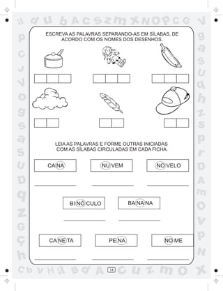a
a
d
dH
u
u
A
A
b
b
c
c
sz
z
m
m
m
x
x
N
N
O
O
O
p
p
C
C
J
V
V
a
a
S
S
U
U
q
q
z
z
r
ç
h
h
v
v
G
g
ss
p
D
D A
BC
G
g
o
p
14
CA NA NU VEM NO VELO
BI NÓ CULO BA NA NA
CA NE TA PE NA NO ME
ESCREVA AS PALAVRAS SEPARANDO-AS EM SÍLABAS, DE
ACORDO COM OS NOMES DOS DESENHOS.
LEIA AS PALAVRAS E FORME OUTRAS INICIADAS
COM AS SÍLABAS CIRCULADAS EM CADA FICHA.
 