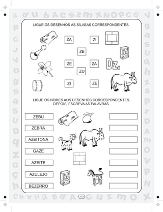 a
a
d
dH
u
u
A
A
b
b
c
c
sz
z
m
m
m
x
x
N
N
O
O
O
p
p
C
C
J
V
V
a
a
S
S
U
U
q
q
z
z
r
ç
h
h
v
v
G
g
ss
p
D
D A
BC
G
g
o
p
113
LIGUE OS DESENHOS ÀS SÍLABAS CORRESPONDENTES.
LIGUE OS NOMES AOS DESENHOS CORRESPONDENTES.
DEPOIS, ESCREVA AS PALAVRAS.
AZEITONA
ZEBU
ZEBRA
GAZE
AZEITE
AZULEJO
BEZERRO
ZA ZI
ZE
ZE ZA
ZU
ZI ZE
Dz.
 