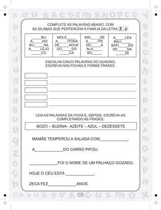 a
a
d
dH
u
u
A
A
b
b
c
c
sz
z
m
m
m
x
x
N
N
O
O
O
p
p
C
C
J
V
V
a
a
S
S
U
U
q
q
z
z
r
ç
h
h
v
v
G
g
ss
p
D
D A
BC
G
g
o
p
115
COMPLETE AS PALAVRAS ABAIXO, COM
AS SÍLABAS QUE PERTENCEM À FAMÍLIA DA LETRA Z - z .
_____BU
A_____DO
BU_____NA
A_____LEJO
_____CO
MOLE_____
A_____ITONA
DE_____NOVE
GO_____DO
_____CA
AMI_____DE
A_____ITE
DÚ A
ALA_____
BO_____
_____
A_____LÉA
BALI_____
BATI_____DO
DE_____NA
_____ZÉ
ESCOLHA CINCO PALAVRAS DO QUADRO,
ESCREVA NAS FICHAS E FORME FRASES.
LEIA AS PALAVRAS DA FICHA E, DEPOIS, ESCREVA-AS
COMPLETANDO AS FRASES.
BOZO – BUZINA- AZEITE – AZUL – DEZESSETE
MAMÃE TEMPEROU A SALADA COM_____________.
A_____________DO CARRO PIFOU.
_____________FOI O NOME DE UM PALHAÇO GOZADO.
HOJE O CÉU ESTÁ _____________.
ZECA FEZ_____________ANOS.
 