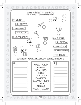 a
a
d
dH
u
u
A
A
b
b
c
c
sz
z
m
m
m
x
x
N
N
O
O
O
p
p
C
C
J
V
V
a
a
S
S
U
U
q
q
z
z
r
ç
h
h
v
v
G
g
ss
p
D
D A
BC
G
g
o
p
119
LEIA E NUMERE OS DESENHOS,
DE ACORDO COM AS PALAVRAS.
6 – BUZINA
7 - ZEBRA
8 - AZEITONA
9 - DEZENOVE
10 - DOZE
1 - ZEBU
2 - AZEITE
3 - PEZINHO
4 - DEZOITO
5 - DEZESSEIS
SEPARE AS PALAVRAS NA COLUNA CORRESPONDENTE.
CASA AVISO
BUZINA
AZIA LISO
ROSA
DOZE AZUL
CAMISETA
CASACO ZEBU
ZOADA
AZULÃO
MESA ZEBRA
S Z
18
19
16
 