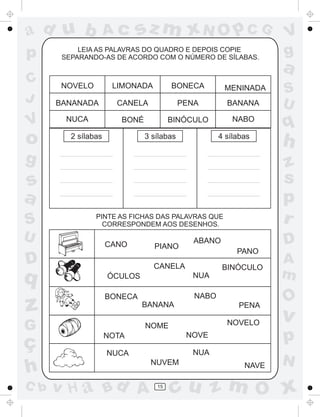 a
a
d
dH
u
u
A
A
b
b
c
c
sz
z
m
m
m
x
x
N
N
O
O
O
p
p
C
C
J
V
V
a
a
S
S
U
U
q
q
z
z
r
ç
h
h
v
v
G
g
ss
p
D
D A
BC
G
g
o
p
15
NOVELO LIMONADA BONECA MENINADA
BANANADA CANELA PENA BANANA
NUCA BONÉ BINÓCULO NABO
2 sílabas 3 sílabas 4 sílabas
CANO PIANO
ABANO
PANO
ÓCULOS
CANELA
NUA
BINÓCULO
BONECA
BANANA
NABO
PENA
NOTA
NOME
NOVE
NOVELO
NUCA
NUVEM
NUA
NAVE
LEIA AS PALAVRAS DO QUADRO E DEPOIS COPIE
SEPARANDO-AS DE ACORDO COM O NÚMERO DE SÍLABAS.
PINTE AS FICHAS DAS PALAVRAS QUE
CORRESPONDEM AOS DESENHOS.
 