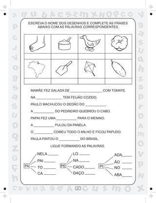 a
a
d
dH
u
u
A
A
b
b
c
c
sz
z
m
m
m
x
x
N
N
O
O
O
p
p
C
C
J
V
V
a
a
S
S
U
U
q
q
z
z
r
ç
h
h
v
v
G
g
ss
p
D
D A
BC
G
g
o
p
27
PA
NELA
PAI
TO
CA
PE PI
LO
NA
CADO
DAÇO
ADA
ÃO
NO
ABA
ESCREVA O NOME DOS DESENHOS E COMPLETE AS FRASES
ABAIXO COM AS PALAVRAS CORRESPONDENTES.
MAMÃE FEZ SALADA DE _________________ COM TOMATE.
NA ______________ TEM FEIJÃO COZIDO.
PAULO MACHUCOU O DEDÃO DO ___________.
A ___________ DO PEDREIRO QUEBROU O CABO.
PAPAI FEZ UMA ___________ PARA O MENINO.
A ___________ PULOU DA PANELA.
O __________ COMEU TODO O MILHO E FICOU PAPUDO.
PAULA PINTOU O ___________ DO BRASIL.
LIGUE FORMANDO AS PALAVRAS.
 