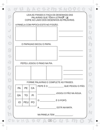a
a
d
dH
u
u
A
A
b
b
c
c
sz
z
m
m
m
x
x
N
N
O
O
O
p
p
C
C
J
V
V
a
a
S
S
U
U
q
q
z
z
r
ç
h
h
v
v
G
g
ss
p
D
D A
BC
G
g
o
p
28
PA PE CA
GA TO PI
IO PEU PO
LEIA AS FRASES E FAÇA OS DESENHOS DAS
PALAVRAS QUE TÊM A LETRA P – p.
COPIE AO LADO DOS DESENHOS AS PALAVRAS.
A PANELA COM PIPOCA ESTÁ NO FOGÃO.
O PAPAGAIO BICOU O PAPAI.
PEPEU JOGOU O PANO NA PIA.
FORME PALAVRAS E COMPLETE AS FRASES.
PEPE É O _____________ QUE PEGOU O PÃO.
_______________ JOGOU O PÃO NA ÁGUA.
O _____________ É O POPÓ.
A ______________ ESTÁ NA MATA.
NA PANELA TEM _______________.
 