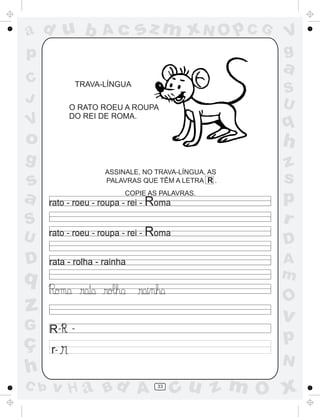 a
a
d
dH
u
u
A
A
b
b
c
c
sz
z
m
m
m
x
x
N
N
O
O
O
p
p
C
C
J
V
V
a
a
S
S
U
U
q
q
z
z
r
ç
h
h
v
v
G
g
ss
p
D
D A
BC
G
g
o
p
33
rata - rolha - rainha
R- -
r-
TRAVA-LÍNGUA
O RATO ROEU A ROUPA
DO REI DE ROMA.
ASSINALE, NO TRAVA-LÍNGUA, AS
PALAVRAS QUE TÊM A LETRA R .
COPIE AS PALAVRAS.
rato - roeu - roupa - rei - Roma
rato - roeu - roupa - rei - Roma
 
