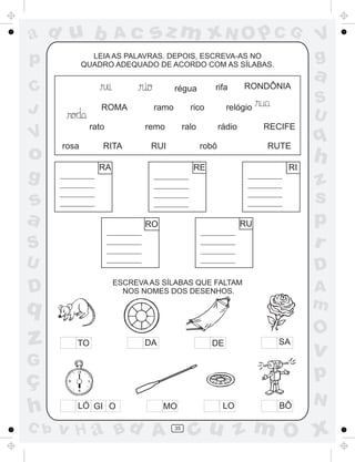 a
a
d
dH
u
u
A
A
b
b
c
c
sz
z
m
m
m
x
x
N
N
O
O
O
p
p
C
C
J
V
V
a
a
S
S
U
U
q
q
z
z
r
ç
h
h
v
v
G
g
ss
p
D
D A
BC
G
g
o
p
35
LEIA AS PALAVRAS. DEPOIS, ESCREVA-AS NO
QUADRO ADEQUADO DE ACORDO COM AS SÍLABAS.
ROMA ramo rico relógio
rato remo ralo rádio RECIFE
rosa RITA RUI robô RUTE
RA RE RI
RO RU
TO DA DE SA
LÓ GI O MO LO BÔ
ESCREVA AS SÍLABAS QUE FALTAM
NOS NOMES DOS DESENHOS.
rifa RONDÔNIArégua
 