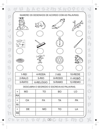 a
a
d
dH
u
u
A
A
b
b
c
c
sz
z
m
m
m
x
x
N
N
O
O
O
p
p
C
C
J
V
V
a
a
S
S
U
U
q
q
z
z
r
ç
h
h
v
v
G
g
ss
p
D
D A
BC
G
g
o
p
36
NUMERE OS DESENHOS DE ACORDO COM AS PALAVRAS.
DESCUBRA O SEGREDO E ESCREVA AS PALAVRAS.
RA
+
+
+
MO TO BO LO
RI
RE
CA FA TA PA
DE MO TO LA
1-REI 4-RODA 7-RÃ 10-REDE
2-RALO 5-RIO 8-RODO 11-ROBÔ
3-RATO 6-RELÓGIO 9-RAMO 12-REMO
 