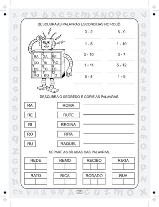 a
a
d
dH
u
u
A
A
b
b
c
c
sz
z
m
m
m
x
x
N
N
O
O
O
p
p
C
C
J
V
V
a
a
S
S
U
U
q
q
z
z
r
ç
h
h
v
v
G
g
ss
p
D
D A
BC
G
g
o
p
37
DESCUBRA AS PALAVRAS ESCONDIDAS NO ROBÔ.
RA GA RE
CO RI RO
DE TO LO
MO BO O
1 2 3
4 5 6
7 8 9
10 11 12
DESCUBRA O SEGREDO E COPIE AS PALAVRAS.
SEPARE AS SÍLABAS DAS PALAVRAS.
3 - 2
1 - 8
1 - 11
5 - 4
3 - 10
6 - 9
1 - 10
3 - 7
5 - 12
1 - 9
RA
RE
RI
RO
RU
ROMA
RUTE
REGINA
RITA
RAQUEL
REDE REMO RECIBO REGA
RATO RICA RODADO RUA
 