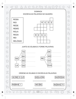 a
a
d
dH
u
u
A
A
b
b
c
c
sz
z
m
m
m
x
x
N
N
O
O
O
p
p
C
C
J
V
V
a
a
S
S
U
U
q
q
z
z
r
ç
h
h
v
v
G
g
ss
p
D
D A
BC
G
g
o
p
41
DOMINOX
ESCREVA AS PALAVRAS NO QUADRO.
JUNTE AS SÍLABAS E FORME PALAVRAS.
ORDENE AS SÍLABAS E ESCREVA AS PALAVRAS.
RA
LA
TO
BO
MO
DO
RE
DE
MO
CO
GUA
GI RE O LÓ DO LA RA DA RO DA
RA NHA I RE RA NHO TI
ROSA
RIO
REDE
REMO
ROLA
REGA
REI
RELÓGIO
R E D E
R E G A
MO
 