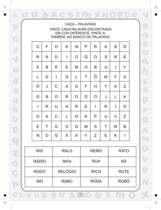 a
a
d
dH
u
u
A
A
b
b
c
c
sz
z
m
m
m
x
x
N
N
O
O
O
p
p
C
C
J
V
V
a
a
S
S
U
U
q
q
z
z
r
ç
h
h
v
v
G
g
ss
p
D
D A
BC
G
g
o
p
43
CAÇA – PALAVRAS
RIO
RÁDIO
RODO
REI
RALO REMO RATO
RIFA RUA RÃ
RELÓGIO RICO RUTE
RABO RODA ROBÔ
C F H K N P R A B O
R Á D I O Q O S R Ã
E B R E M O B U I V
L D I G L T Ô W F X
Ó J C A D F H Y A Z
G B O R O D O J L A
I R U A R E I R I O
O A C L O K P U V Z
E T G O D M S T W B
N O Q X A Y Z E K I
PINTE CADA PALAVRA ENCONTRADA
EM COR DIFERENTE. PINTE-A,
TAMBÉM, NO BANCO DE PALAVRAS.
 