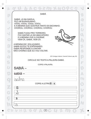 a
a
d
dH
u
u
A
A
b
b
c
c
sz
z
m
m
m
x
x
N
N
O
O
O
p
p
C
C
J
V
V
a
a
S
S
U
U
q
q
z
z
r
ç
h
h
v
v
G
g
ss
p
D
D A
BC
G
g
o
p
46
SABIÁ
SABIÁ, LÁ NA GAIOLA,
FEZ UM BURAQUINHO,
VOOU, VOOU, VOOU, VOOU,
E A MENINA QUE GOSTAVA TANTO DO BICHINHO.
CHOROU, CHOROU, CHOROU, CHOROU.
SABIÁ FUGIU PRO TERREIRO,
FOI CANTAR LÁ NO ABACATEIRO
E A MENINA VIVE A CHORAR
VEM CÁ, SABIÁ, VEM CÁ.
A MENINA DIZ, SOLUÇANDO,
SABIÁ ESTOU TE ESPERANDO.
SABIÁ RESPONDE A CANTAR:
NÃO CHORES QUE EU VOU VOLTAR.
(CD Cantigas Infantis. Ciranda Cultural, pág. 92)
COPIE A PALAVRA.
SABIÁ –
sabiá –
´
COPIE A LETRA S – s .
S
s
CIRCULE NO TEXTO A PALAVRA SABIÁ.
 