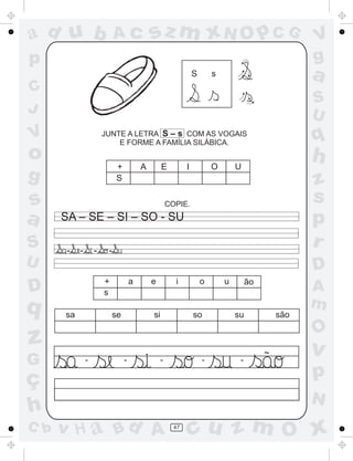 a
a
d
dH
u
u
A
A
b
b
c
c
sz
z
m
m
m
x
x
N
N
O
O
O
p
p
C
C
J
V
V
a
a
S
S
U
U
q
q
z
z
r
ç
h
h
v
v
G
g
ss
p
D
D A
BC
G
g
o
p
47
JUNTE A LETRA S – s COM AS VOGAIS
E FORME A FAMÍLIA SILÁBICA.
S s
COPIE.
SA – SE – SI – SO - SU
+ A E I O U
S
- - - -
sa se si so su são
~
+ a e i o u
s
ão
- - - - -
 