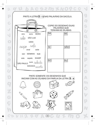 a
a
d
dH
u
u
A
A
b
b
c
c
sz
z
m
m
m
x
x
N
N
O
O
O
p
p
C
C
J
V
V
a
a
S
S
U
U
q
q
z
z
r
ç
h
h
v
v
G
g
ss
p
D
D A
BC
G
g
o
p
48
PINTE A LETRA S – s NAS PALAVRAS DA SACOLA.
COPIE DO DESENHO DUAS
PALAVRAS QUE
TENHAM AS SÍLABAS.
PINTE SOMENTE OS DESENHOS QUE
INICIAM COM AS SÍLABAS DA FAMÍLIA DA LETRA S - s
sino sono SEIKO
SÃO LUIZ
sabão
sinal sede
saci SENINHA sua
sola sapato SHARP
suco
SOCOCO
´
.
SA SE
SI SÃO
SO SU
SÃO PAULO
 