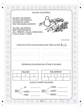 a
a
d
dH
u
u
A
A
b
b
c
c
sz
z
m
m
m
x
x
N
N
O
O
O
p
p
C
C
J
V
V
a
a
S
S
U
U
q
q
z
z
r
ç
h
h
v
v
G
g
ss
p
D
D A
BC
G
g
o
p
49
COPIE DO TEXTO AS PALAVRAS QUE TÊM A LETRA S – s .
SALADA, SALADINHA
SALADA, SALADINHA,
FEIJÃO COM PIMENTA,
NA HORA DA JANTA,
NÃO TEM QUEM AGUENTA!
SALADA, SALADINHA,
BEM TEMPERADINHA,
SAL, PIMENTA, SALSA, CEBOLINHA,
É UM, É DOIS, E TRÊS!
Domínio Público
SEPARA AS PALAVRAS EM LETRAS E SÍLABAS.
LIGUE E FORME PALAVRAS.
SA SO
IA
CADA
FIRA
LADO
VADO
MADO
SALADA SALADINHA
 