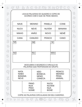 a
a
d
dH
u
u
A
A
b
b
c
c
sz
z
m
m
m
x
x
N
N
O
O
O
p
p
C
C
J
V
V
a
a
S
S
U
U
q
q
z
z
r
ç
h
h
v
v
G
g
ss
p
D
D A
BC
G
g
o
p
8
NAVE MENINO PANELA CONE
NUCA NEVE NUVEM BANANA
NINHO ANÃO NOVO NENÊ
CANA CANUDO PENICO CANO
NA NE NI
NO NÃONU
NATA
NABO
BANANA
NEVE
NÃO
BONECA
NEMO
CANECA
PENICO
MENINO
PENA
ANIMAL
PANO
NUA
PINO
NOME
NUCA
NUVEM
NUA
BONÉ
LEIA AS PALAVRAS DO QUADRO E COPIE DE
ACORDO COM O QUE SE PEDE ABAIXO.
DESCUBRA O SEGREDO E CIRCULE AS
PALAVRAS QUE PERTENCEM AO GRUPO.
COPIE AS PALAVRAS CIRCULADAS EM SEU CADERNO.
 
