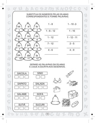 a
a
d
dH
u
u
A
A
b
b
c
c
sz
z
m
m
m
x
x
N
N
O
O
O
p
p
C
C
J
V
V
a
a
S
S
U
U
q
q
z
z
r
ç
h
h
v
v
G
g
ss
p
D
D A
BC
G
g
o
p
54
SUBSTITUA OS NÚMEROS PELAS SÍLABAS
CORRESPONDENTES E FORME PALAVRAS.
SEPARE AS PALAVRAS EM SÍLABAS
E LIGUE A ESCRITA AOS DESENHOS.
SACOLA SINO
SAPATO
SALAME
SUTIÃ
SALADA
SOFÁ
SUCURI
sa si to
se no co
so po lo
pa da la
1 2 3
4 5 6
7 8 9
10 11 12
1 - 8
1 - 6 - 12
1 - 12
7 - 12
4 - 6
1 - 10 -3
1 - 10
1 - 12 - 11
2 - 5
4 - 9
 