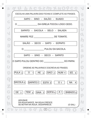 a
a
d
dH
u
u
A
A
b
b
c
c
sz
z
m
m
m
x
x
N
N
O
O
O
p
p
C
C
J
V
V
a
a
S
S
U
U
q
q
z
z
r
ç
h
h
v
v
G
g
ss
p
D
D A
BC
G
g
o
p
57
ESCOLHA UMA PALAVRA DAS FICHAS E COMPLETE AS FRASES.
SAPO - SINO - SALÃO - SUADO
O ________________ DA IGREJA TOCOU LOGO CEDO.
SAPATO - SACOLA - SELO - SALADA
MAMÃE FEZ ________________ DE TOMATE.
SALÃO - SECO - SAPO - SOPAPO
O ________________ PULOU DA SACOLA.
SAPO - SINO - SECO - SAPATO
O SAPO PULOU DENTRO DO ________________ DO PAPAI.
ORDENE AS PALAVRAS E ESCREVA AS FRASES.
ADIVINHE.
DA ÁGUA NASCE, NA ÁGUA CRESCE.
SE BOTAR NA ÁGUA, DESAPARECE. (O SAL)
PULA 3 O 1 PÉ 5 SACI 2 NUM 4 SÓ. 6
SACOLA.5 SAPATO 2 O 1ESTÁ 3 NA 4
DE 3 TEM 5 SAIA 2 SOFIA 4 A 1 BABADO.6
 