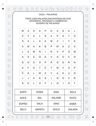 a
a
d
dH
u
u
A
A
b
b
c
c
sz
z
m
m
m
x
x
N
N
O
O
O
p
p
C
C
J
V
V
a
a
S
S
U
U
q
q
z
z
r
ç
h
h
v
v
G
g
ss
p
D
D A
BC
G
g
o
p
58
CAÇA – PALAVRAS
PINTE CADA PALAVRA ENCONTRADA EM COR
DIFERENTE, PINTANDO-A TAMBÉM NO
QUADRO DE PALAVRAS.
SAPO SOMA SAIA SOLA
SOFÁ SAL SALAME SUCO
SOPÃO SALA SINO SABIÁ
SELO SAPATO SOCO SALADA
W X S A P O X S A L
Z Y A L S A P A T O
S A L A A M Z I Y K
A
L
A
D
A
Ç
I
S E L O
W A K B P W A Z X
A M N I R X P Q M
S E Q Á V S O C O
O S O P Ã O D R N
F O T Ç T M V S P
Á L W Z Y A K U Q
J A K S I N O C R
F J G I O T
 