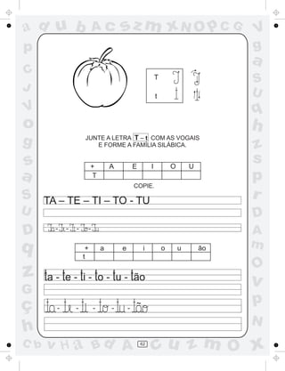 a
a
d
dH
u
u
A
A
b
b
c
c
sz
z
m
m
m
x
x
N
N
O
O
O
p
p
C
C
J
V
V
a
a
S
S
U
U
q
q
z
z
r
ç
h
h
v
v
G
g
ss
p
D
D A
BC
G
g
o
p
62
T
t
JUNTE A LETRA T – t COM AS VOGAIS
E FORME A FAMÍLIA SILÁBICA.
+ A E I O U
T
COPIE.
TA – TE – TI – TO - TU
- - - -
+ a e i o u ão
~
- - - - -
t
 
