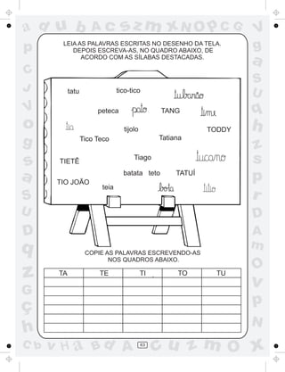 a
a
d
dH
u
u
A
A
b
b
c
c
sz
z
m
m
m
x
x
N
N
O
O
O
p
p
C
C
J
V
V
a
a
S
S
U
U
q
q
z
z
r
ç
h
h
v
v
G
g
ss
p
D
D A
BC
G
g
o
p
63
LEIA AS PALAVRAS ESCRITAS NO DESENHO DA TELA.
DEPOIS ESCREVA-AS, NO QUADRO ABAIXO, DE
ACORDO COM AS SÍLABAS DESTACADAS.
peteca TANG
Tiago
batata teto
COPIE AS PALAVRAS ESCREVENDO-AS
NOS QUADROS ABAIXO.
TA TE TI TO TU
~tatu tico-tico
TIO JOÃO
TIETÊ
teia
TODDY
Tico Teco
tijolo
Tatiana
TATUÍ
 