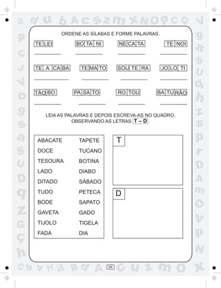 a
a
d
dH
u
u
A
A
b
b
c
c
sz
z
m
m
m
x
x
N
N
O
O
O
p
p
C
C
J
V
V
a
a
S
S
U
U
q
q
z
z
r
ç
h
h
v
v
G
g
ss
p
D
D A
BC
G
g
o
p
66
ORDENE AS SÍLABAS E FORME PALAVRAS.
LEIA AS PALAVRAS E DEPOIS ESCREVA-AS NO QUADRO,
OBSERVANDO AS LETRAS T – D .
TE
ABACATE
DOCE
TESOURA
LADO
DITADO
TUDO
BODE
GAVETA
TIJOLO
FADA
TAPETE
TUCANO
BOTINA
DIABO
SÁBADO
PETECA
SAPATO
GADO
TIGELA
DIA
T
D
LEI BO TA NI NE CA TA TE NOI
TE A CA BA TE MA TO SOU TE RA JO LO TI
TÃO BO PA SA TO RO TOU BA TU RÃO
 