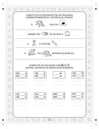 a
a
d
dH
u
u
A
A
b
b
c
c
sz
z
m
m
m
x
x
N
N
O
O
O
p
p
C
C
J
V
V
a
a
S
S
U
U
q
q
z
z
r
ç
h
h
v
v
G
g
ss
p
D
D A
BC
G
g
o
p
69
SUBSTITUA OS DESENHOS PELAS PALAVRAS
CORRESPONDENTES E ESCREVA AS FRASES.
O SAIU DA .
MAMÃE FEZ DE ALFACE E .
A É FEITA DE .
O VIU O ENTRAR NO BURACO.
COMPLETE AS PALAVRAS COM D OU T .
DEPOIS, ESCREVA-AS ABAIXO DOS QUADROS.
BO ___ E
BO ___ E
SE ___ E
SE ___ E
___ IA
___ IA
GA ___ O
GA ___ O
SE ___ A
SE ___ A
DA ___ A
DA ___ A
MO ___ O
MO ___ O
PO ___ E
PO ___ E
 