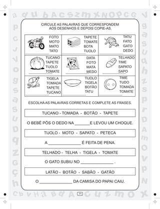 a
a
d
dH
u
u
A
A
b
b
c
c
sz
z
m
m
m
x
x
N
N
O
O
O
p
p
C
C
J
V
V
a
a
S
S
U
U
q
q
z
z
r
ç
h
h
v
v
G
g
ss
p
D
D A
BC
G
g
o
p
71
CIRCULE AS PALAVRAS QUE CORRESPONDEM
AOS DESENHOS E DEPOIS COPIE-AS.
ESCOLHA AS PALAVRAS CORRETAS E COMPLETE AS FRASES.
TUCANO - TOMADA - BOTÃO - TAPETE
O BEBÊ PÔS O DEDO NA _______E LEVOU UM CHOQUE.
TIJOLO - MOTO - SAPATO - PETECA
A _______________ É FEITA DE PENA.
TELHADO - TELHA - TIGELA - TOMATE
O GATO SUBIU NO _______________ .
LATÃO - BOTÃO - SABÃO - GATÃO
O _______________ DA CAMISA DO PAPAI CAIU.
FOTO
MOTO
MATO
TATO
TAPETE
TOMATE
BOTA
TIJOLO
TATU
FATO
GATO
DEDO
TUCANO
TAPETE
TIJOLO
TOMATE
DATA
FOTO
MATA
MEDO
TELHADO
TIME
SAPATO
SAPO
TIGELA
TOMADA
TAPETE
TUCANO
TIJOLO
TIGELA
BOTÃO
TATU
TIME
TUDO
TOMADA
TOMATE
 