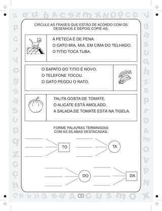 a
a
d
dH
u
u
A
A
b
b
c
c
sz
z
m
m
m
x
x
N
N
O
O
O
p
p
C
C
J
V
V
a
a
S
S
U
U
q
q
z
z
r
ç
h
h
v
v
G
g
ss
p
D
D A
BC
G
g
o
p
72
CIRCULE AS FRASES QUE ESTÃO DE ACORDO COM OS
DESENHOS E DEPOIS COPIE-AS.
FORME PALAVRAS TERMINADAS
COM AS SÍLABAS DESTACADAS.
A PETECA É DE PENA.
O GATO MIA, MIA, EM CIMA DO TELHADO.
O TITIO TOCA TUBA.
O SAPATO DO TITIO É NOVO.
O TELEFONE TOCOU.
O GATO PEGOU O RATO.
TALITA GOSTA DE TOMATE.
O ALICATE ESTÁ AMOLADO.
A SALADA DE TOMATE ESTÁ NA TIGELA.
TO TA
DO DA
 