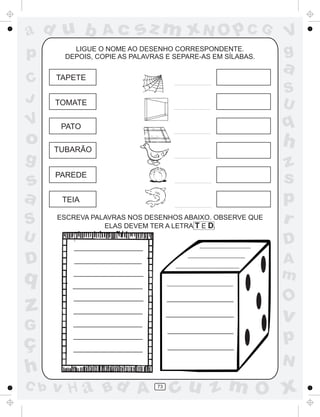 a
a
d
dH
u
u
A
A
b
b
c
c
sz
z
m
m
m
x
x
N
N
O
O
O
p
p
C
C
J
V
V
a
a
S
S
U
U
q
q
z
z
r
ç
h
h
v
v
G
g
ss
p
D
D A
BC
G
g
o
p
73
LIGUE O NOME AO DESENHO CORRESPONDENTE.
DEPOIS, COPIE AS PALAVRAS E SEPARE-AS EM SÍLABAS.
TUBARÃO
TAPETE
TOMATE
PATO
PAREDE
TEIA
ESCREVA PALAVRAS NOS DESENHOS ABAIXO. OBSERVE QUE
ELAS DEVEM TER A LETRA T E D.
 