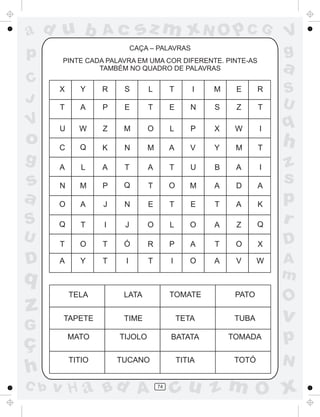 a
a
d
dH
u
u
A
A
b
b
c
c
sz
z
m
m
m
x
x
N
N
O
O
O
p
p
C
C
J
V
V
a
a
S
S
U
U
q
q
z
z
r
ç
h
h
v
v
G
g
ss
p
D
D A
BC
G
g
o
p
74
CAÇA – PALAVRAS
PINTE CADA PALAVRA EM UMA COR DIFERENTE. PINTE-AS
TAMBÉM NO QUADRO DE PALAVRAS
TELA LATA TOMATE PATO
TAPETE TIME TETA TUBA
MATO TIJOLO BATATA TOMADA
TITIO TUCANO TITIA TOTÓ
X Y R S L T I M E R
T A P E T E N S Z T
U W Z M O L P X W I
C Q K N M A V Y M T
A L A T A T U B A I
N M P Q T O M A D A
O A J N E T E T A K
Q T I J O L O A Z Q
T O T Ó R P A T O X
A Y T I T I O A V W
 