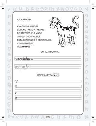 a
a
d
dH
u
u
A
A
b
b
c
c
sz
z
m
m
m
x
x
N
N
O
O
O
p
p
C
C
J
V
V
a
a
S
S
U
U
q
q
z
z
r
ç
h
h
v
v
G
g
ss
p
D
D A
BC
G
g
o
p
77
VACA MIMOSA
A VAQUINHA MIMOSA
ESTÁ NO PASTO A PASTAR.
DE REPENTE, ELA MUGE:
- MUUU! MUUU! MUUU!
ESTÁ CHAMANDO O BEZERRINHO,
VEM DEPRESSA,
VEM MAMAR.
COPIE A PALAVRA.
COPIE A LETRA V – v .
V
v
 